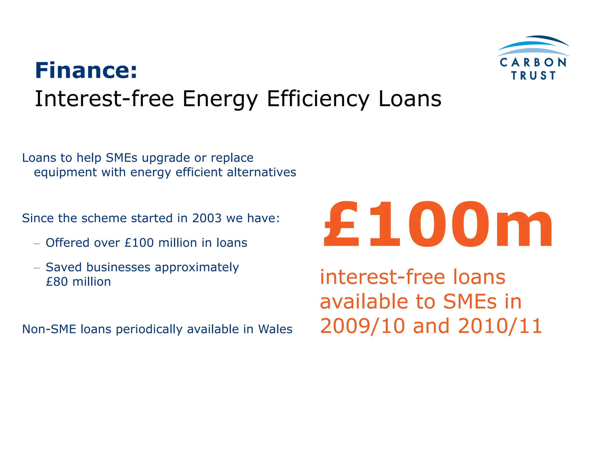 Finance:  Loans to help SMEs upgrade or replace equipment with energy efficient alternatives Since the scheme started in 2003 we have: Offered over £100 million in loans Saved businesses approximately  £80 million Non-SME loans periodically available in Wales Interest-free Energy Efficiency Loans £100m interest-free loans available to SMEs in 2009/10 and 2010/11 