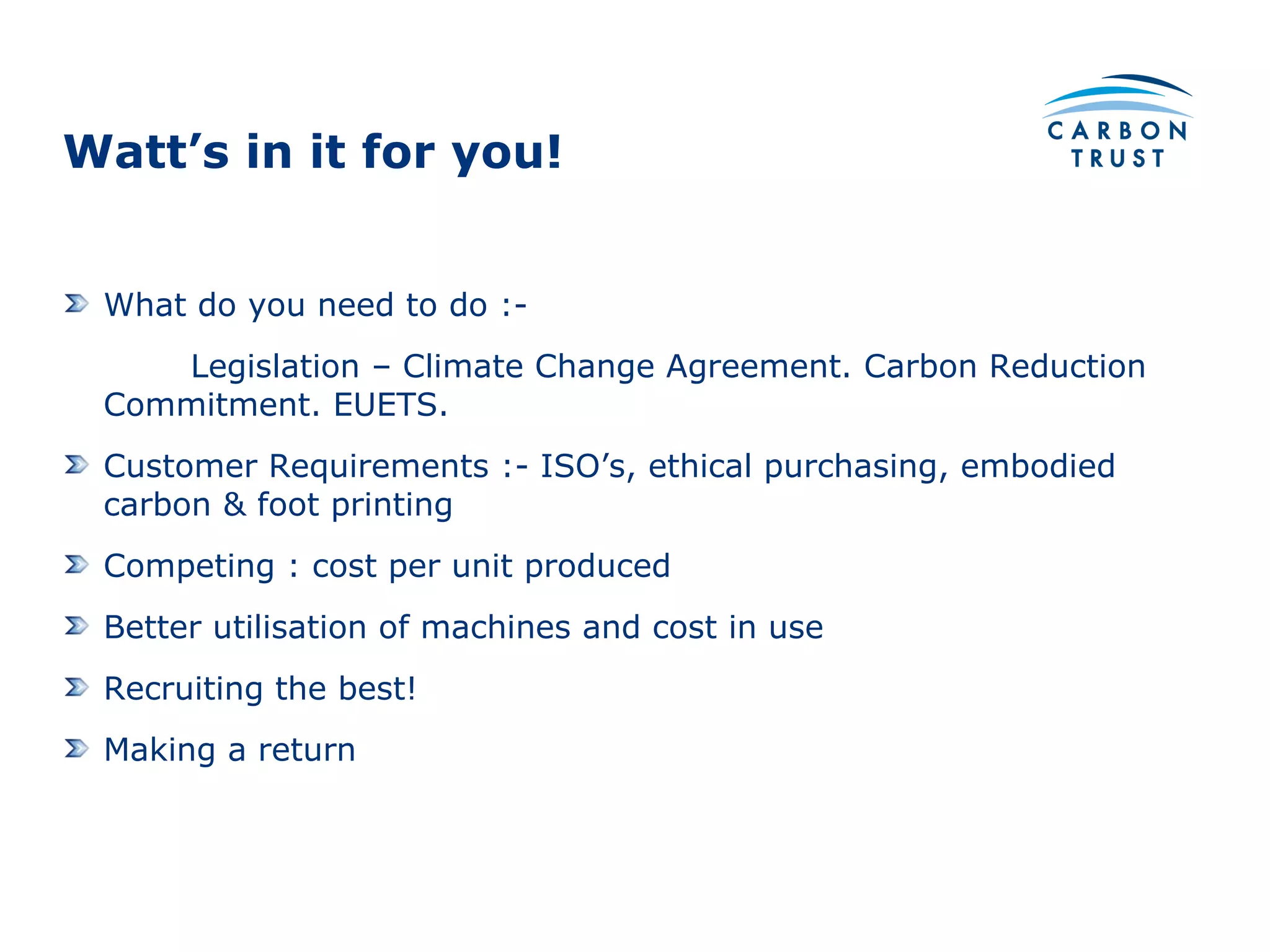 Watt’s in it for you! What do you need to do :- Legislation – Climate Change Agreement. Carbon Reduction Commitment. EUETS. Customer Requirements :- ISO’s, ethical purchasing, embodied carbon & foot printing Competing : cost per unit produced Better utilisation of machines and cost in use Recruiting the best! Making a return 