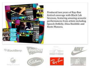Produced	
  two	
  years	
  of	
  Ray-­‐Ban	
  
festival	
  coverage	
  with	
  Black	
  Cab	
  
Sessions,	
  featuring	
  amazing	
  acoustic	
  
performances	
  from	
  artists	
  including	
  
Speech	
  DeBelle,	
  Eliza	
  Doolittle	
  and	
  
Roots	
  Manuva.
 