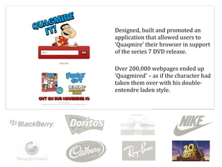 Designed,	
  built	
  and	
  promoted	
  an	
  
application	
  that	
  allowed	
  users	
  to	
  
‘Quaqmire’	
  their	
  browser	
  in	
  support	
  
of	
  the	
  series	
  7	
  DVD	
  release.	
  

Over	
  200,000	
  webpages	
  ended	
  up	
  
‘Quagmired’	
  –	
  as	
  if	
  the	
  character	
  had	
  
taken	
  them	
  over	
  with	
  his	
  double-­‐
entendre	
  laden	
  style.	
  
 