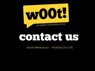  of	
  joy
                             an	
  online	
  expression




contact us
	
  	
  	
  	
  	
  	
  	
  	
  info	
  @	
  w00tmedia.net	
  	
  	
  	
  +44	
  (0)161	
  212	
  1135	
  	
  
 