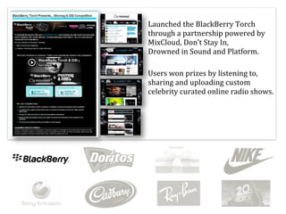 Launched	
  the	
  BlackBerry	
  Torch	
  
through	
  a	
  partnership	
  powered	
  by	
  
MixCloud,	
  Don’t	
  Stay	
  In,	
  	
  	
  	
  	
  	
  	
  	
  	
  	
  	
  
Drowned	
  in	
  Sound	
  and	
  Platform.

Users	
  won	
  prizes	
  by	
  listening	
  to,	
  
sharing	
  and	
  uploading	
  custom	
  
celebrity	
  curated	
  online	
  radio	
  shows.
 