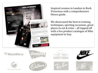 Inspired	
  women	
  in	
  London	
  to	
  Rock	
  
Victorious	
  with	
  a	
  comprehensive	
  
Titness	
  guide.

We	
  showcased	
  the	
  best	
  in	
  training	
  
techniques,	
  sporting	
  occasions,	
  great	
  
places	
  to	
  eat	
  &	
  relax	
  –	
  all	
  topped	
  off	
  
with	
  a	
  live	
  product	
  catalogue	
  of	
  Nike	
  
equipment	
  to	
  buy.
 
