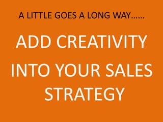 A LITTLE GOES A LONG WAY…… ADD CREATIVITY INTO YOUR SALES STRATEGY  