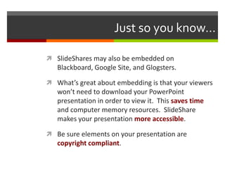 Just so you know…

 SlideShares may also be embedded on
   Blackboard, Google Site, and Glogsters.

 What’s great about embedding is that your viewers
   won’t need to download your PowerPoint
   presentation in order to view it. This saves time
   and computer memory resources. SlideShare
   makes your presentation more accessible.

 Be sure elements on your presentation are
   copyright compliant.
 