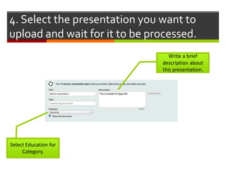 4. Select the presentation you want to
upload and wait for it to be processed.
                                  Write a brief
                               description about
                               this presentation.




Select Education for
     Category.
 