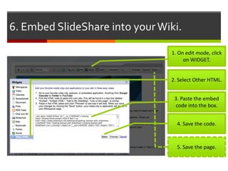 6. Embed SlideShare into your Wiki.

                                1. On edit mode, click
                                     on WIDGET.


                                2. Select Other HTML.


                                 3. Paste the embed
                                 code into the box.


                                  4. Save the code.



                                  5. Save the page.
 