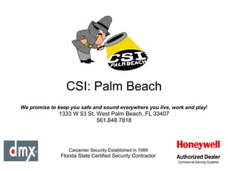 CSI: Palm Beach Carpenter Security Established in 1989 Florida State Certified Security Contractor We promise to keep you safe and sound everywhere you live, work and play ! 1333 W 53 St. West Palm Beach, FL 33407 561.848.7818 