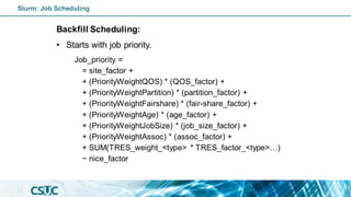 Backfill Scheduling:
• Starts with job priority.
Job_priority =
= site_factor +
+ (PriorityWeightQOS) * (QOS_factor) +
+ (PriorityWeightPartition) * (partition_factor) +
+ (PriorityWeightFairshare) * (fair-share_factor) +
+ (PriorityWeightAge) * (age_factor) +
+ (PriorityWeightJobSize) * (job_size_factor) +
+ (PriorityWeightAssoc) * (assoc_factor) +
+ SUM(TRES_weight_<type> * TRES_factor_<type>…)
− nice_factor
Slurm: Job Scheduling
 