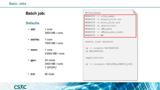 Batch job:
Defaults
• std: 1 core
3900 MB / core
• std-fat: 1 core
7900 MB / core
• mem: 1 core
23900 MB / core
• gpu: 24 cores
3900 MB / core
1 GPGPU
• knl: All node
#!/bin/bash
#SBATCH -J <job_name>
#SBATCH -o output_file.out
#SBATCH -e error_file.err
#SBATCH -p <partition>
#SBATCH -n <#tasks>
#SBATCH -c <#cpus_per_task>
#SBATCH -t 60
module load <module>
cp -r <input> ${SCRATCH}
cd ${SCRATCH}
<application>
cp -r <output> ${SLURM_SUBMIT_DIR}
Basic: Jobs
 