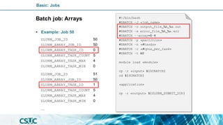 Basic: Jobs
Batch job: Arrays
• Example: Job 50
#!/bin/bash
#SBATCH -J <job_name>
#SBATCH -o output_file_%A_%a.out
#SBATCH -e error_file_%A_%a.err
#SBATCH --array=0-4
#SBATCH -p <partition>
#SBATCH -n <#tasks>
#SBATCH -c <#cpus_per_task>
#SBATCH -t 60
module load <module>
cp -r <input> ${SCRATCH}
cd ${SCRATCH}
<application>
cp -r <output> ${SLURM_SUBMIT_DIR}
SLURM_JOB_ID 50
SLURM_ARRAY_JOB_ID 50
SLURM_ARRAY_TASK_ID 0
SLURM_ARRAY_TASK_COUNT 5
SLURM_ARRAY_TASK_MAX 4
SLURM_ARRAY_TASK_MIN 0
SLURM_JOB_ID 51
SLURM_ARRAY_JOB_ID 50
SLURM_ARRAY_TASK_ID 1
SLURM_ARRAY_TASK_COUNT 5
SLURM_ARRAY_TASK_MAX 4
SLURM_ARRAY_TASK_MIN 0
…
 