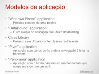 Modelos de aplicação
• “Windows Phone” application
    –   Projecto simples de uma página
• “DataBound” application
    –   É um exeplo de aplicação que utiliza databinding
• Class Library
    –   Projecto sem UI para conter classes reutilizaveis
• “Pivot” application
    –   Aplicação com vários ecrãs onde a navegação é feita na
        horizontal
• “Panorama” application
    –   Aplicação com o fundo panorâmico (na horizontal), que
        ocupa mais do que um ecrã
                                                                 11
Windows Phone
 