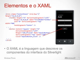 Elementos e o XAML
 <Grid x:Name="ContentPanel" Grid.Row="1"
 Margin="12,0,12,0">
     <TextBox Height="72" HorizontalAlignment="Left"
           Margin="8,19,0,0" Name="firstNumberTextBox"
           Text="0" VerticalAlignment="Top"
 Width="460"
           TextAlignment="Center" />
  . . .
     <Button Content="equals" Height="72"
             HorizontalAlignment="Left"
             Margin="158,275,0,0" Name="equalsButton"
             VerticalAlignment="Top" Width="160"
             Click="equalsButton_Click" />
  . . .
 </Grid>




• O XAML é a linguagem que descreve os
  componentes do interface do Silverlight
                                                         16
Windows Phone                                                 1
 