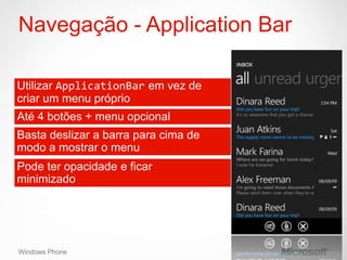 Navegação - Application Bar

Utilizar ApplicationBar em vez de
criar um menu próprio
Até 4 botões + menu opcional
Basta deslizar a barra para cima de
modo a mostrar o menu
Pode ter opacidade e ficar
minimizado




Windows Phone
 