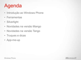 Agenda
• Introdução ao Windows Phone
• Ferramentas
• Silverlight
• Novidades na versão Mango
• Novidades na versão Tango
• Truques e dicas
• App-me-up




Windows Phone
 