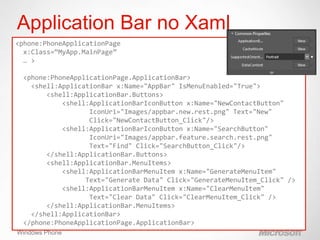 Application Bar no Xaml
<phone:PhoneApplicationPage
  x:Class=“MyApp.MainPage”
  … >

 <phone:PhoneApplicationPage.ApplicationBar>
   <shell:ApplicationBar x:Name="AppBar" IsMenuEnabled="True">
       <shell:ApplicationBar.Buttons>
           <shell:ApplicationBarIconButton x:Name="NewContactButton"
                  IconUri="Images/appbar.new.rest.png" Text="New"
                  Click="NewContactButton_Click"/>
           <shell:ApplicationBarIconButton x:Name="SearchButton"
                  IconUri="Images/appbar.feature.search.rest.png"
                  Text="Find" Click="SearchButton_Click"/>
       </shell:ApplicationBar.Buttons>
       <shell:ApplicationBar.MenuItems>
           <shell:ApplicationBarMenuItem x:Name="GenerateMenuItem"
                 Text="Generate Data" Click="GenerateMenuItem_Click" />
           <shell:ApplicationBarMenuItem x:Name="ClearMenuItem"
                  Text="Clear Data" Click="ClearMenuItem_Click" />
       </shell:ApplicationBar.MenuItems>
   </shell:ApplicationBar>
 </phone:PhoneApplicationPage.ApplicationBar>
    20
Windows Phone
 