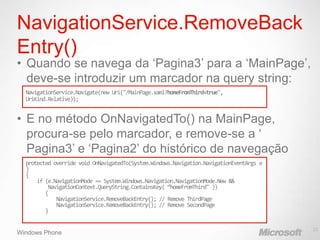 NavigationService.RemoveBack
Entry()
• Quando se navega da „Pagina3‟ para a „MainPage‟,
  deve-se introduzir um marcador na query string:
  NavigationService.Navigate(new Uri("/MainPage.xaml?homeFromThird=true",
  UriKind.Relative));


• E no método OnNavigatedTo() na MainPage,
  procura-se pelo marcador, e remove-se a „
  Pagina3‟ e „Pagina2‟ do histórico de navegação
  protected override void history stack):
  (navigation OnNavigatedTo(System.Windows.Navigation.NavigationEventArgs e
  )
  {
      if (e.NavigationMode == System.Windows.Navigation.NavigationMode.New &&
          NavigationContext.QueryString.ContainsKey( “homeFromThird" ))
         {
             NavigationService.RemoveBackEntry(); // Remove ThirdPage
             NavigationService.RemoveBackEntry(); // Remove SecondPage
         }

                                                                                23
Windows Phone
 
