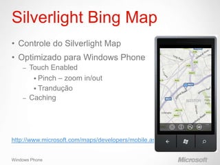 Silverlight Bing Map
• Controle do Silverlight Map
• Optimizado para Windows Phone
    – Touch Enabled
        Pinch – zoom in/out
        Trandução
    – Caching




http://www.microsoft.com/maps/developers/mobile.aspx


Windows Phone
 