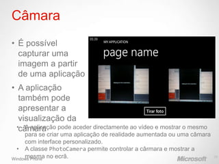 Câmara
• É possível
  capturar uma
  imagem a partir
  de uma aplicação
• A aplicação
   também pode
   apresentar a
   visualização da
  •câmara
     A aplicação pode aceder directamente ao vídeo e mostrar o mesmo
     para se criar uma aplicação de realidade aumentada ou uma câmara
     com interface personalizado.
  • A classe PhotoCamera permite controlar a cârmara e mostrar a
Windows Phone no ecrã.
     mesma                                                              29
 
