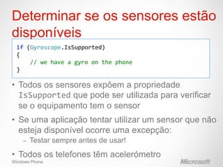 Determinar se os sensores estão
disponíveis
 if (Gyroscope.IsSupported)
 {
     // we have a gyro on the phone
 }

• Todos os sensores expôem a propriedade
  IsSupported que pode ser utilizada para verificar
  se o equipamento tem o sensor
• Se uma aplicação tentar utilizar um sensor que não
  esteja disponível ocorre uma excepção:
    –   Testar sempre antes de usar!
• Todos os telefones têm acelerómetro
Windows Phone
 