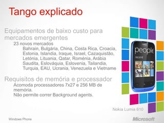 Tango explicado
Equipamentos de baixo custo para
mercados emergentes
   23 novos mercados
       Bahrain, Bulgária, China, Costa Rica, Croacia,
       Estonia, Islandia, Iraque, Israel, Cazaquistão,
       Letónia, Lituania, Qatar, Roménia, Arábia
       Saudita, Eslováquia, Eslovenia, Tailandia,
       Turquia, EAU, Ucrania, Venezuela e Vietname

Requisitos de memória e processador
   Acomoda processadores 7x27 e 256 MB de
   memória.
   Não permite correr Background agents.




 Windows Phone
 