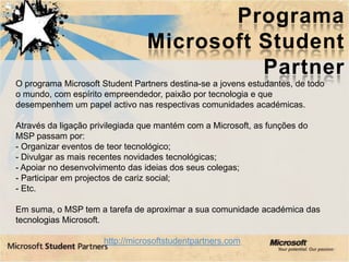 Programa
                                 Microsoft Student
                                           Partner
O programa Microsoft Student Partners destina-se a jovens estudantes, de todo
o mundo, com espírito empreendedor, paixão por tecnologia e que
desempenhem um papel activo nas respectivas comunidades académicas.

Através da ligação privilegiada que mantém com a Microsoft, as funções do
MSP passam por:
- Organizar eventos de teor tecnológico;
- Divulgar as mais recentes novidades tecnológicas;
- Apoiar no desenvolvimento das ideias dos seus colegas;
- Participar em projectos de cariz social;
- Etc.

Em suma, o MSP tem a tarefa de aproximar a sua comunidade académica das
tecnologias Microsoft.

                      http://microsoftstudentpartners.com
 