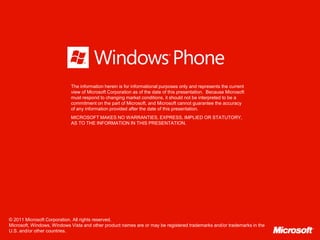 The information herein is for informational purposes only and represents the current
                            view of Microsoft Corporation as of the date of this presentation. Because Microsoft
                            must respond to changing market conditions, it should not be interpreted to be a
                            commitment on the part of Microsoft, and Microsoft cannot guarantee the accuracy
                            of any information provided after the date of this presentation.
                            MICROSOFT MAKES NO WARRANTIES, EXPRESS, IMPLIED OR STATUTORY,
                            AS TO THE INFORMATION IN THIS PRESENTATION.




© 2011 Microsoft Corporation. All rights reserved.
Microsoft, Windows, Windows Vista and other product names are or may be registered trademarks and/or trademarks in the
U.S. and/or other countries.
 