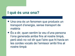 I què és una ona?

   Una ona és un fenomen que produeix un
    transport d’energia, sense transport de
    matèria
   És a dir, quan sentim la veu d’una persona
    l’ona generada arriba fins al nostre timpà,
    però això no vol dir que l’aire que hi havia en
    les cordes vocals de l’emissor arribi fins al
    nostre timpà
 