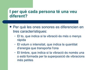 I per què cada persona té una veu
diferent?

   Per què les ones sonores es diferencien en
    tres característiques:
    –   El to, que indica si la vibració és més o menys
        ràpida
    –   El volum o intensitat, que indica la quantitat
        d’energia que transporta l’ona
    –   El timbre, que indica si la vibració és només una
        o està formada per la superposició de vibracions
        més petites
 