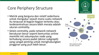 Core Periphery Structure
• Metrik yang berguna dan relatif sederhana
untuk mengukur sejauh mana suatu network
itu terpusat...