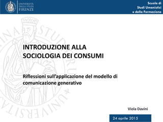 Scuola di
Studi Umanistici
e della Formazione
Viola Davini
24 aprile 2015
Introduzione alla
Sociologia dei consumi
Riflessioni sul ruolo del
modello di comunicazione generativa
 