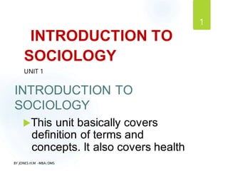 BY JONES H.M –MBA/DMS
1
INTRODUCTION TO
SOCIOLOGY
UNIT 1
INTRODUCTION TO
SOCIOLOGY
This unit basically covers
definition of terms and
concepts. It also covers health
 