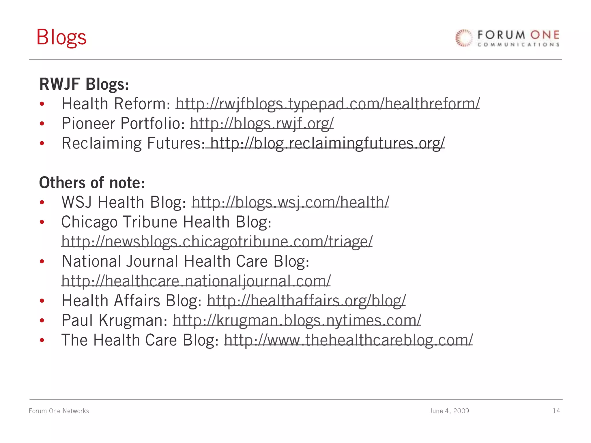 BlogsRWJF Blogs:Health Reform: http://rwjfblogs.typepad.com/healthreform/Pioneer Portfolio: http://blogs.rwjf.org/Reclaiming Futures: http://blog.reclaimingfutures.org/Others of note:WSJ Health Blog: http://blogs.wsj.com/health/Chicago Tribune Health Blog: http://newsblogs.chicagotribune.com/triage/National Journal Health Care Blog: http://healthcare.nationaljournal.com/Health Affairs Blog: http://healthaffairs.org/blog/Paul Krugman: http://krugman.blogs.nytimes.com/The Health Care Blog: http://www.thehealthcareblog.com/