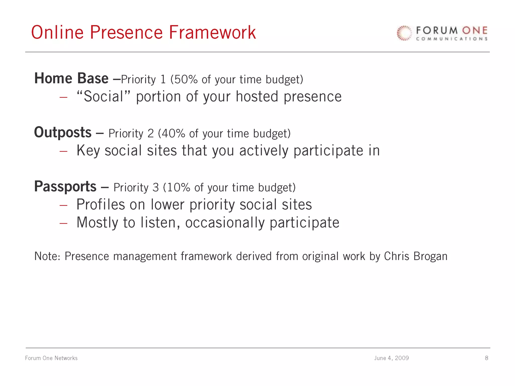 Online Presence FrameworkHome Base –Priority 1 (50% of your time budget)“Social” portion of your hosted presenceOutposts – Priority 2 (40% of your time budget)Key social sites that you actively participate inPassports – Priority 3 (10% of your time budget)Profiles on lower priority social sitesMostly to listen, occasionally participateNote: Presence management framework derived from original work by Chris Brogan