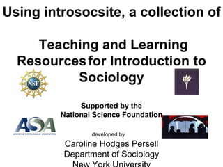 Using introsocsite, a collection of   Teaching and Learning Resources   for Introduction to Sociology Supported by the National Science Foundation   developed by   Caroline Hodges Persell Department of Sociology New York University 