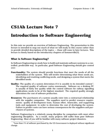 School of Informatics, University of Edinburgh                       Computer Science 1 Ah




CS1Ah Lecture Note 7

Introduction to Software Engineering

In this note we provide an overview of Software Engineering. The presentation in this
lecture is intended to map out much of what we will study in this course rather than
to provide detailed descriptions of the topics — those will come in later lectures. This
lecture is closely based on the introductory chapters of Sommerville[ 5].


What is Software Engineering?
In Software Engineering we study how to build and maintain software systems in a con-
trolled, predictable way. In particular, good Software Engineering should give control
over:

Functionality: The system should provide functions that meet the needs of all the
    stakeholders of the system. This will involve determining what these needs are,
    identifying and resolving conﬂicting needs, and designing a system that meets the
    identiﬁed needs.

Quality: The quality of a system determines if it is useable in its intended context 1.
    The required quality of software varies enormously. Software on a desktop PC
    is usually of fairly low quality while the control software for railway signalling
    applications needs to be of the highest standard. The required quality strongly
    determines the cost of software production.

Resources: The purchasers of a system usually enter into a contractual relationship
    with the supplier companies. The suppliers need to predict resource require-
    ments: quality of development team, human effort, timescales, and supporting
    tools and equipment; in order to determine the cost of developing the system.
    Failure to predict costs can have serious consequences for the suppliers and pur-
    chasers of systems.

Software Engineering is a relatively young discipline by comparison with most other
engineering disciplines. As a result, many projects still suffer from poor Software
Engineering. Most of you will be familiar with many software project disasters.
  1 Less   than 1% of software purchased by the US Government is deployed without signiﬁcant
change.

                                                 1
 