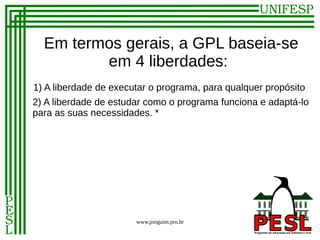 Em termos gerais, a GPL baseia-se
         em 4 liberdades:
1) A liberdade de executar o programa, para qualquer propósito
2) A liberdade de estudar como o programa funciona e adaptá-lo
para as suas necessidades. *




                       www.pinguim.pro.br
 