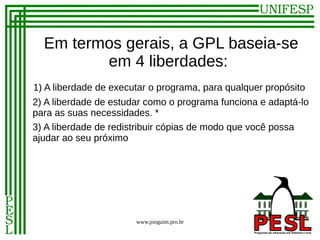 Em termos gerais, a GPL baseia-se
         em 4 liberdades:
1) A liberdade de executar o programa, para qualquer propósito
2) A liberdade de estudar como o programa funciona e adaptá-lo
para as suas necessidades. *
3) A liberdade de redistribuir cópias de modo que você possa
ajudar ao seu próximo




                       www.pinguim.pro.br
 