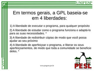 Em termos gerais, a GPL baseia-se
         em 4 liberdades:
1) A liberdade de executar o programa, para qualquer propósito
2) A liberdade de estudar como o programa funciona e adaptá-lo
para as suas necessidades. *
3) A liberdade de redistribuir cópias de modo que você possa
ajudar ao seu próximo
4) A liberdade de aperfeiçoar o programa, e liberar os seus
aperfeiçoamentos, de modo que toda a comunidade se beneficie
deles. *



                       www.pinguim.pro.br
 