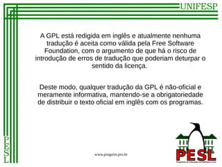 A GPL está redigida em inglês e atualmente nenhuma
     tradução é aceita como válida pela Free Software
    Foundation, com o argumento de que há o risco de
introdução de erros de tradução que poderiam deturpar o
                    sentido da licença.


Deste modo, qualquer tradução da GPL é não-oficial e
meramente informativa, mantendo-se a obrigatoriedade
de distribuir o texto oficial em inglês com os programas.




                   www.pinguim.pro.br
 