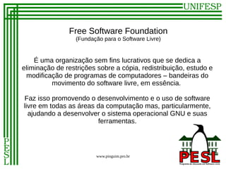 Free Software Foundation
                  (Fundação para o Software Livre)


    É uma organização sem fins lucrativos que se dedica a
eliminação de restrições sobre a cópia, redistribuição, estudo e
 modificação de programas de computadores – bandeiras do
         movimento do software livre, em essência.

Faz isso promovendo o desenvolvimento e o uso de software
livre em todas as áreas da computação mas, particularmente,
  ajudando a desenvolver o sistema operacional GNU e suas
                        ferramentas.




                         www.pinguim.pro.br
 