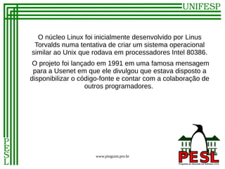 O núcleo Linux foi inicialmente desenvolvido por Linus
 Torvalds numa tentativa de criar um sistema operacional
similar ao Unix que rodava em processadores Intel 80386.
 O projeto foi lançado em 1991 em uma famosa mensagem
 para a Usenet em que ele divulgou que estava disposto a
disponibilizar o código-fonte e contar com a colaboração de
                   outros programadores.




                     www.pinguim.pro.br
 