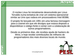O núcleo Linux foi inicialmente desenvolvido por Linus
 Torvalds numa tentativa de criar um sistema operacional
similar ao Unix que rodava em processadores Intel 80386.
 O projeto foi lançado em 1991 em uma famosa mensagem
 para a Usenet em que ele divulgou que estava disposto a
disponibilizar o código-fonte e contar com a colaboração de
                   outros programadores.
Desde os primeiros dias, ele recebeu ajuda de hackers do
   Minix, e hoje recebe contribuições de milhares de
  programadores dos mais diversos locais do mundo.




                     www.pinguim.pro.br
 