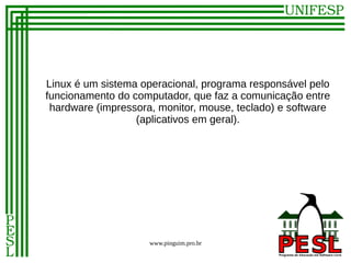 Linux é um sistema operacional, programa responsável pelo
funcionamento do computador, que faz a comunicação entre
 hardware (impressora, monitor, mouse, teclado) e software
                  (aplicativos em geral).




                     www.pinguim.pro.br
 