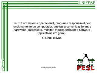 Linux é um sistema operacional, programa responsável pelo
funcionamento do computador, que faz a comunicação entre
 hardware (impressora, monitor, mouse, teclado) e software
                  (aplicativos em geral).
                      O Linux é livre.




                     www.pinguim.pro.br
 