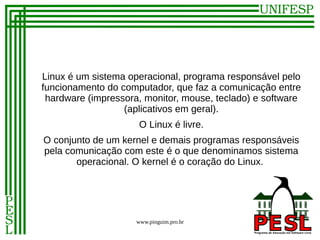 Linux é um sistema operacional, programa responsável pelo
funcionamento do computador, que faz a comunicação entre
 hardware (impressora, monitor, mouse, teclado) e software
                  (aplicativos em geral).
                      O Linux é livre.
O conjunto de um kernel e demais programas responsáveis
pela comunicação com este é o que denominamos sistema
       operacional. O kernel é o coração do Linux.




                     www.pinguim.pro.br
 