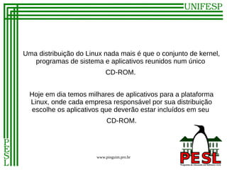 Uma distribuição do Linux nada mais é que o conjunto de kernel,
   programas de sistema e aplicativos reunidos num único
                           CD-ROM.


  Hoje em dia temos milhares de aplicativos para a plataforma
  Linux, onde cada empresa responsável por sua distribuição
   escolhe os aplicativos que deverão estar incluídos em seu
                            CD-ROM.




                       www.pinguim.pro.br
 