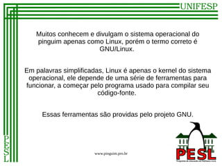 Muitos conhecem e divulgam o sistema operacional do
   pinguim apenas como Linux, porém o termo correto é
                      GNU/Linux.


Em palavras simplificadas, Linux é apenas o kernel do sistema
 operacional, ele depende de uma série de ferramentas para
funcionar, a começar pelo programa usado para compilar seu
                        código-fonte.


     Essas ferramentas são providas pelo projeto GNU.




                      www.pinguim.pro.br
 