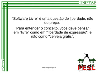 "Software Livre" é uma questão de liberdade, não
                    de preço.
 Para entender o conceito, você deve pensar
em "livre" como em "liberdade de expressão", e
            não como "cerveja grátis".




                 www.pinguim.pro.br
 