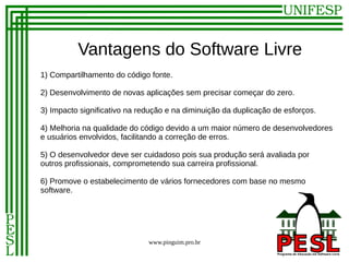 Vantagens do Software Livre
1) Compartilhamento do código fonte.

2) Desenvolvimento de novas aplicações sem precisar começar do zero.

3) Impacto significativo na redução e na diminuição da duplicação de esforços.

4) Melhoria na qualidade do código devido a um maior número de desenvolvedores
e usuários envolvidos, facilitando a correção de erros.

5) O desenvolvedor deve ser cuidadoso pois sua produção será avaliada por
outros profissionais, comprometendo sua carreira profissional.

6) Promove o estabelecimento de vários fornecedores com base no mesmo
software.




                              www.pinguim.pro.br
 